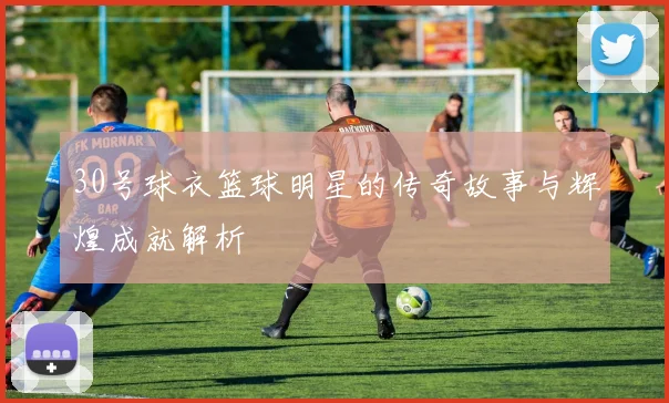 30号球衣篮球明星的传奇故事与辉煌成就解析