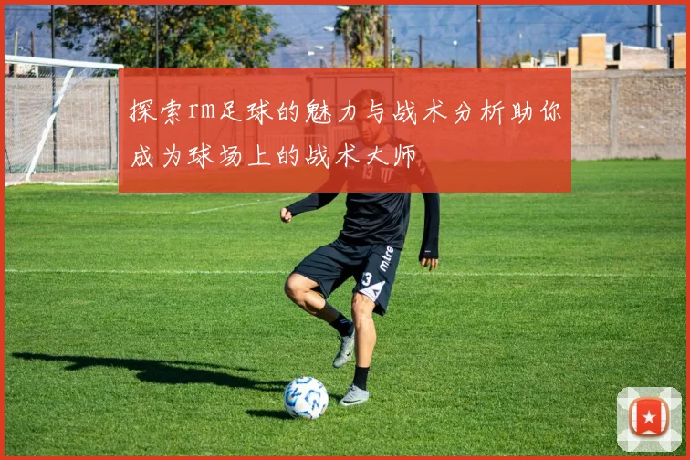 探索rm足球的魅力与战术分析助你成为球场上的战术大师