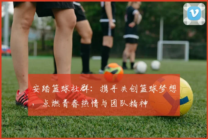 安踏篮球社群：携手共创篮球梦想，点燃青春热情与团队精神