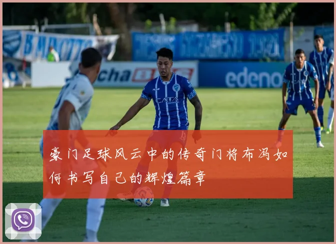 豪门足球风云中的传奇门将布冯如何书写自己的辉煌篇章