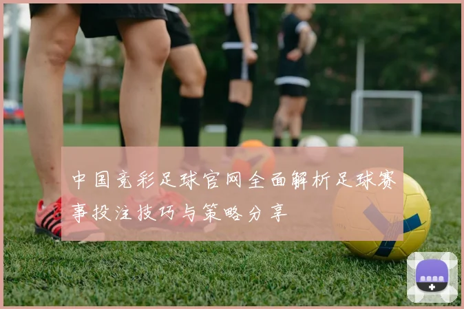 中国竞彩足球官网全面解析足球赛事投注技巧与策略分享