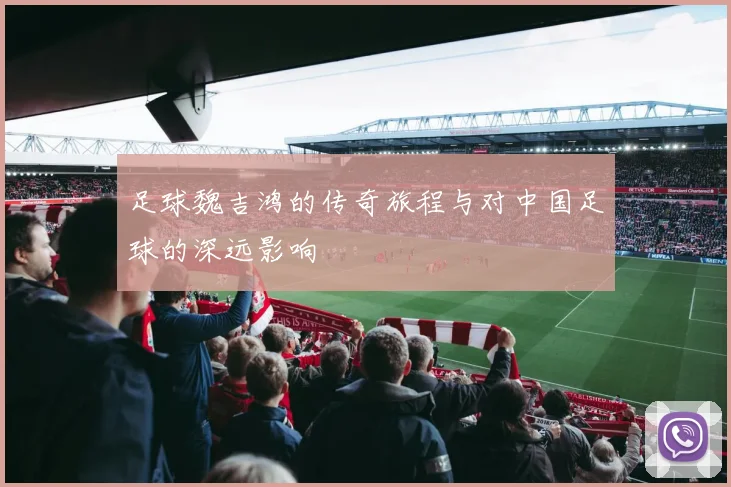 足球魏吉鸿的传奇旅程与对中国足球的深远影响