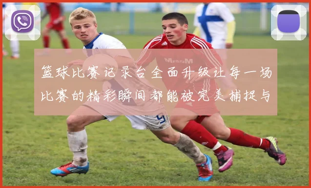 篮球比赛记录台全面升级让每一场比赛的精彩瞬间都能被完美捕捉与分享